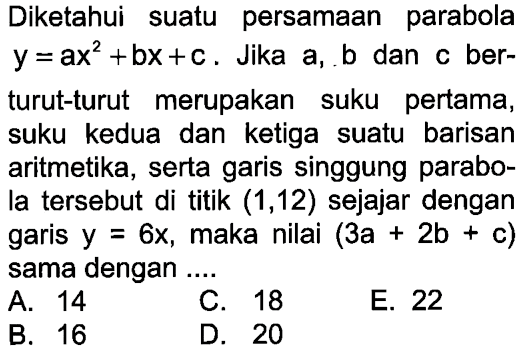 Diketahui suatu persamaan parabola y =ax^2 +bx+c. Jika a, b dan c berturut-turut merupakan suku pertama, suku kedua dan ketiga suatu barisan aritmetika, serta garis singgung parabola tersebut di titik (1,12) sejajar dengan garis y=6x, maka nilai (3a+2b+c) sama dengan ...