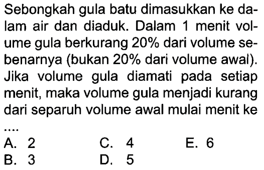 Sebongkah gula batu dimasukkan ke dalam air dan diaduk. Dalam 1 menit volume gula berkurang 20% dari volume sebenarnya (bukan 20% dari volume awal). Jika volume gula diamati pada setiap menit, maka volume gula menjadi kurang dari separuh volume awal mulai menit ke .... 