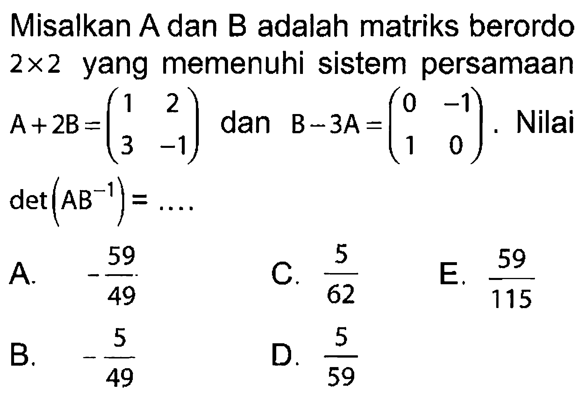 Misalkan A dan B adalah matriks berordo 2x2 yang memenuhi sistem persamaan A+2B=(1 2 3 -1) dan B-3A=(0 -1 1 0). Nilai det(AB^(-1))= .... A. -59/49 C. 5/62 E. 59/115 B. -5/49 D. 5/59