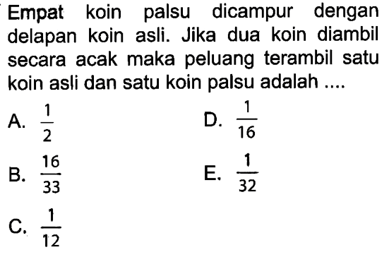 Empat koin palsu dicampur dengan delapan koin asli. Jika dua koin diambil secara acak maka peluang terambil satu koin asli dan satu koin palsu adalah ....