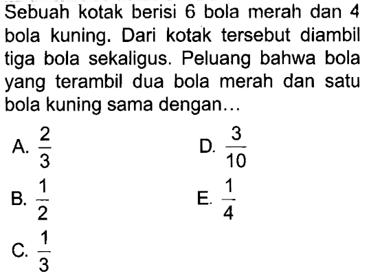 Sebuah kotak berisi 6 bola merah dan 4 bola kuning. Dari kotak tersebut diambil tiga bola sekaligus. Peluang bahwa bola yang terambil dua bola merah dan satu bola kuning sama dengan... 