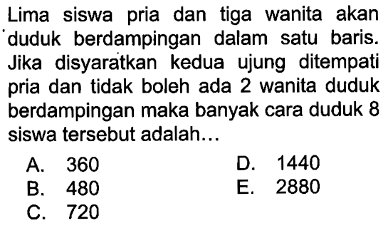 Lima siswa pria dan tiga wanita akan duduk berdampingan dalam satu baris. Jika disyaratkan kedua ujung ditempati pria dan tidak boleh ada 2 wanita duduk berdampingan maka banyak cara duduk 8 siswa tersebut adalah... 