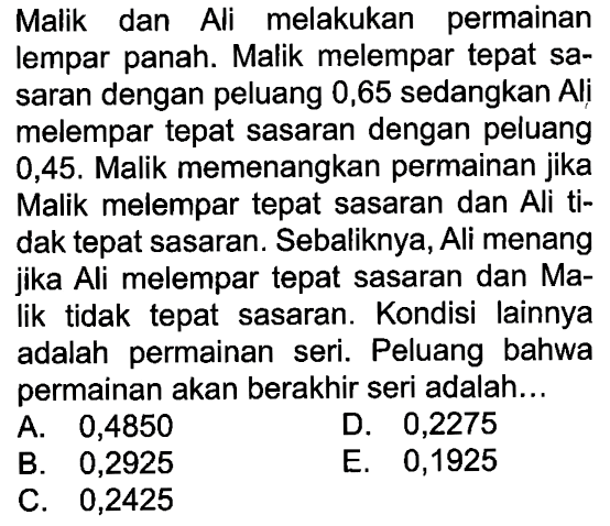Malik dan Ali melakukan permainan lempar panah. Malik melempar tepat sasaran dengan peluang 0,65 sedangkan Ali melempar tepat sasaran dengan peluang 0,45. Malik memenangkan permainan jika Malik melempar tepat sasaran dan Ali tidak tepat sasaran. Sebaliknya, Ali menang jika Ali melempar tepat sasaran dan Malik tidak tepat sasaran. Kondisi lainnya adalah permainan seri. Peluang bahwa permainan akan berakhir seri adalah...