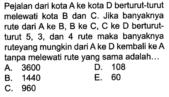 Pejalan dari kota A ke kota D berturut-turut melewati kota B dan C. Jika banyaknya rute dari A ke B, B ke C, C ke D berturutturut 5,3 , dan 4 rute maka banyaknya ruteyang mungkin dari A ke D kembali ke A tanpa melewati rute yang sama adalah...