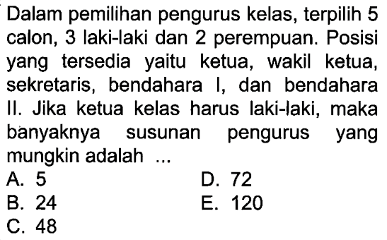 Dalam pemilihan pengurus kelas, terpilih 5 calon, 3 laki-laki dan 2 perempuan. Posisi yang tersedia yaitu ketua, wakil ketua, sekretaris, bendahara I, dan bendahara II. Jika ketua kelas harus laki-laki, maka banyaknya susunan pengurus yang mungkin adalah ...