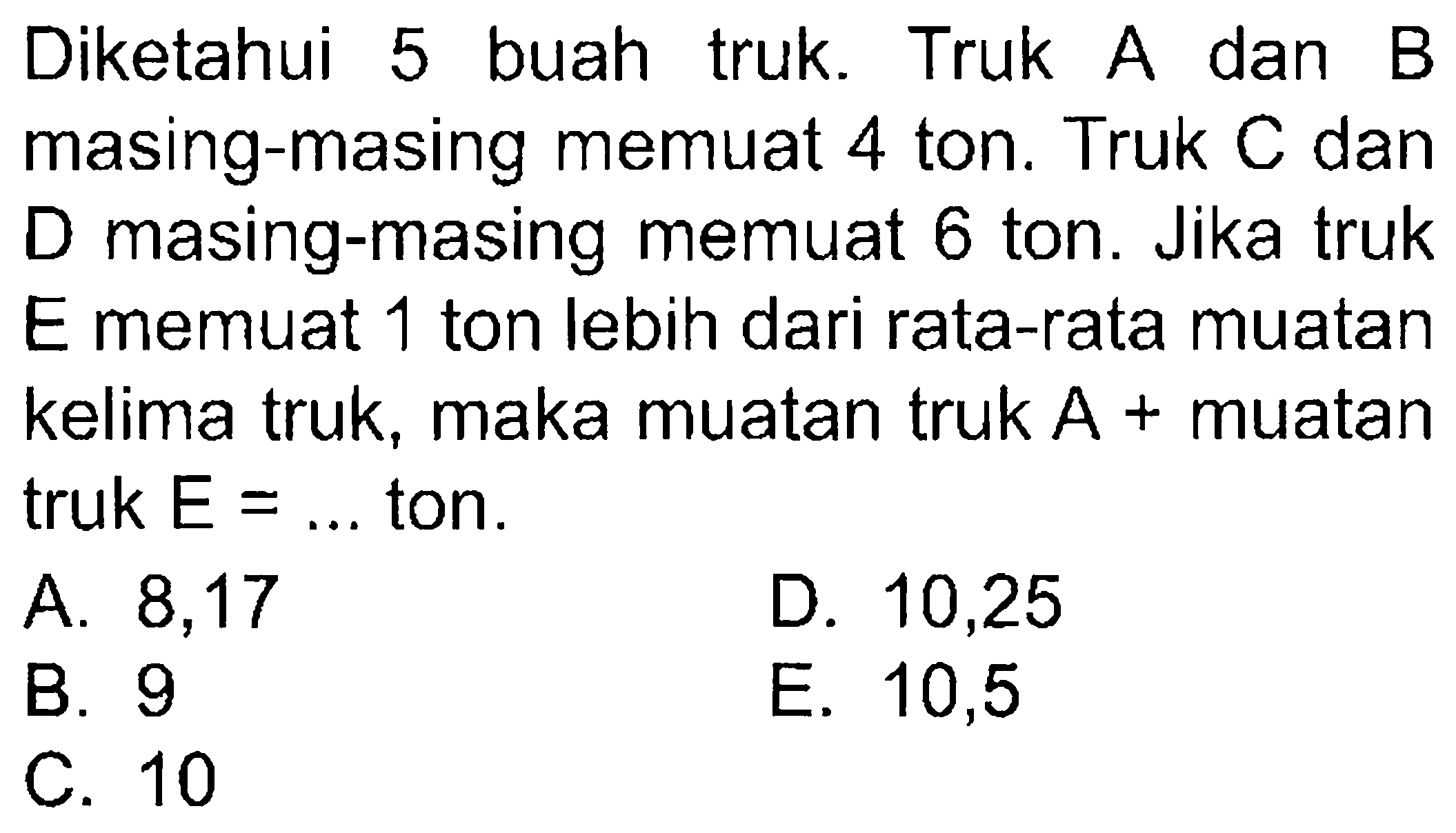 Diketahui buah 5 truk. Truk A dan B masing-masing memuat 4 ton. Truk C dan D masing-masing memuat 6 ton. Jika truk E memuat 1 ton lebih dari rata-rata muatan kelima truk, maka muatan truk A + muatan truk E = ... ton.