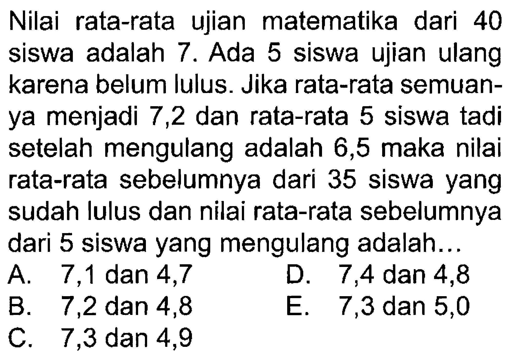 Nilai rata-rata ujian matematika dari 40 siswa adalah 7. Ada 5 siswa ujian ulang karena belum lulus. Jika rata-rata semuanya menjadi 7,2 dan rata-rata 5 siswa tadi setelah mengulang adalah 6,5 maka nilai rata-rata sebelumnya dari 35 siswa yang sudah lulus dan nilai rata-rata sebelumnya dari 5 siswa yang mengulang adalah...