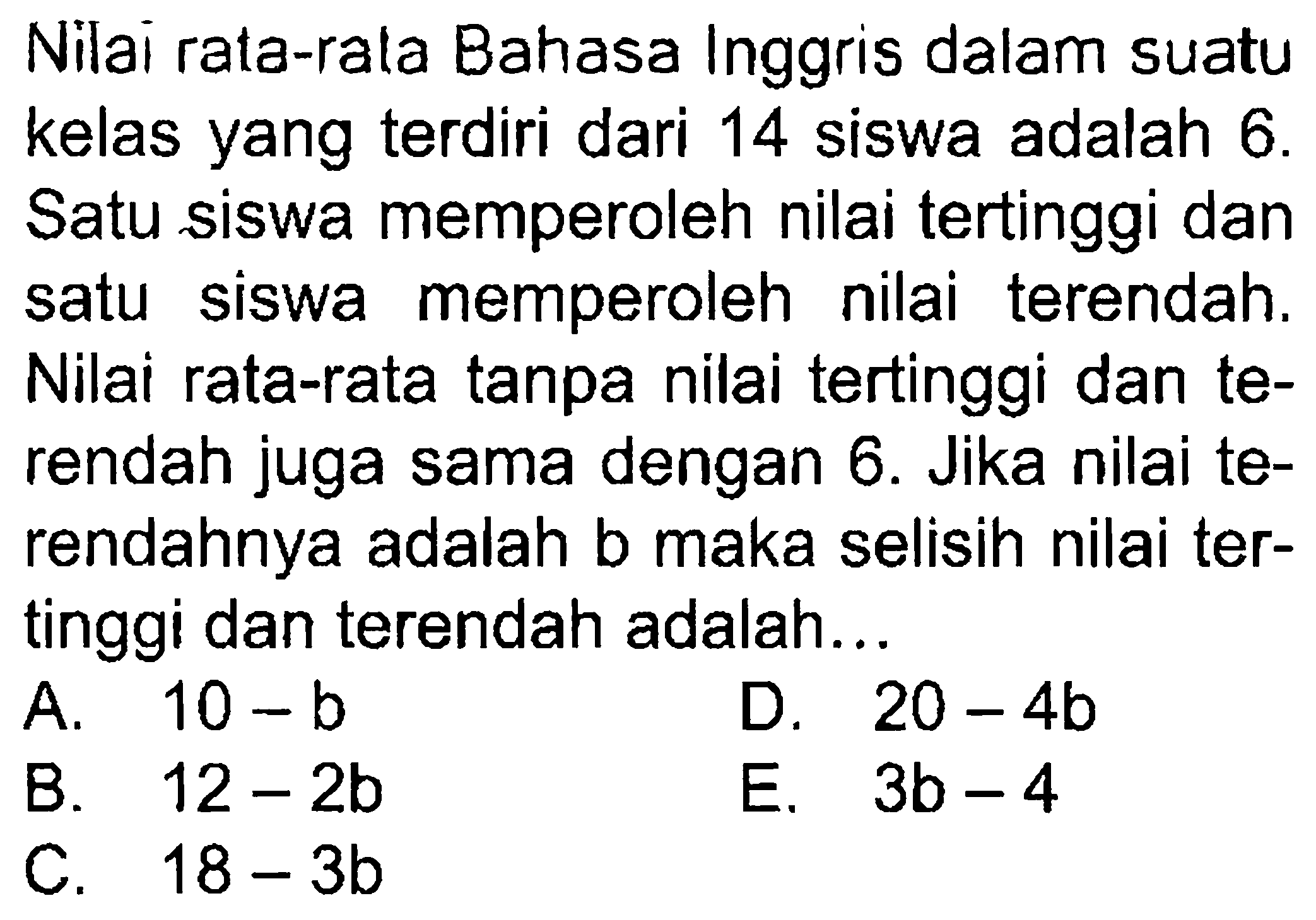 Nilai rata-rata Bahasa Inggris dalam suatu kelas yang terdiri dari 14 siswa adalah 6. Satu siswa memperoleh nilai tertinggi dan satu siswa memperoleh nilai terendah. Nilai rata-rata tanpa nilai tertinggi dan terendah juga sama dengan 6. Jika nilai terendahnya adalah b maka selisih nilai tertinggi dan terendah adalah...