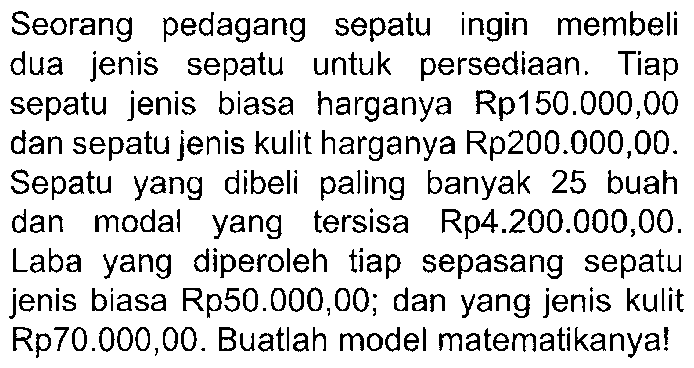 Seorang pedagang sepatu ingin membeli jenis dua sepatu persediaan: Tiap untuk sepatu jenis biasa harganya Rp150.000,00 dan sepatu jenis kulit harganya Rp200.000,00. Sepatu dibeli paling banyak 25 yang buah tersisa Rp4.200.000,00. dan modal yang Laba diperoleh tiap sepatu yang sepasang jenis biasa Rp50.000,00; dan yang jenis kulit Rp70.000,00. Buatlah model matematikanya!