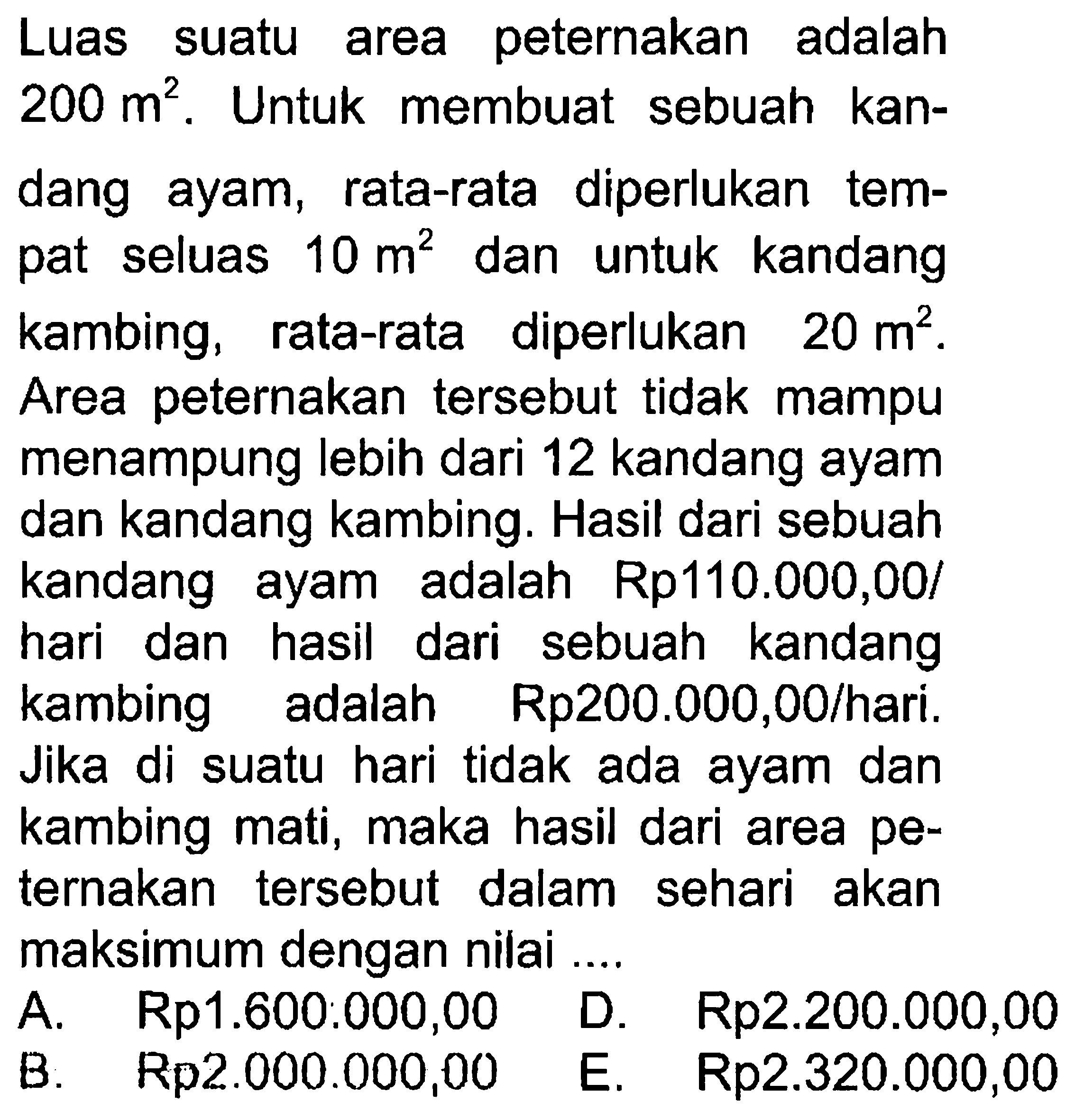 Luas suatu area peternakan adalah area 200 m^2. Untuk membuat sebuah kandang ayam, rata-rata diperlukan tempat seluas 10 m^2 dan untuk kandang kambing, rata-rata diperlukan 20 m^2. Area peternakan tersebut tidak mampu menampung lebih dari 12 kandang ayam dan kandang kambing. Hasil dari sebuah kandang ayam adalah Rp110.000,00/hari dan hasil dari sebuah kandang kambing adalah Rp200.000,00/hari. Jika di suatu hari tidak ada dan ayam kambing mati, maka hasil dari area peternakan tersebut dalam sehari akan maksimum dengan nilai ....