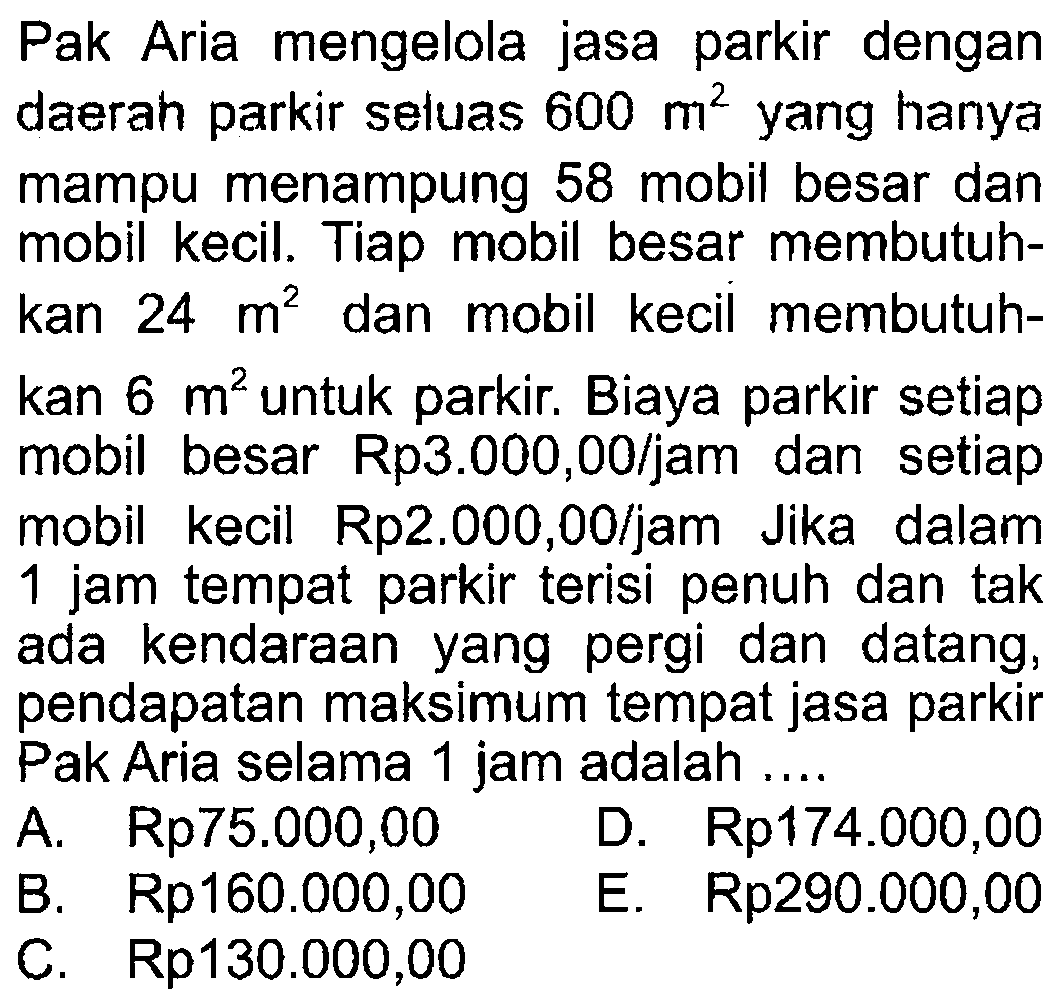 Pak Aria mengelola jasa parkir dengan daerah parkir seluas 600 m^2 yang hanya mampu menampung 58 mobil besar dan mobil kecil. Tiap mobil besar membutuhkan 24 m^2 dan mobil kecil membutuhkan 6 m^2 untuk parkir. Biaya parkir setiap mobil besar Rp3.000,00/jam dan setiap mobil kecil Rp2.000,00/jam Jika dalam 1 jam tempat parkir terisi penuh dan tak ada kendaraan yang pergi dan datang, pendapatan maksimum tempat jasa parkir Pak Aria selama 1 jam adalah....