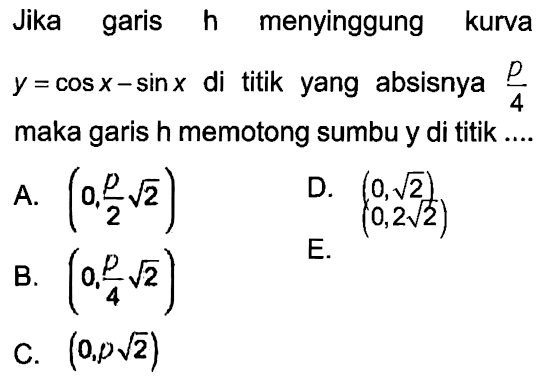 Jika garis h menyinggung kurva y = cos x - sin x di titik yang absisnya p/4 maka garis h memotong sumbu y di titik....