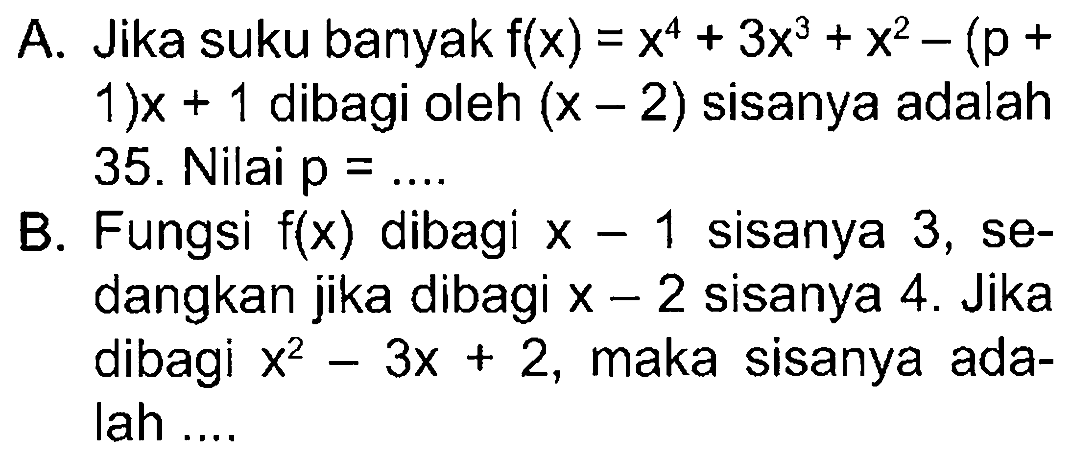 A. Jika suku banyak f(x)=x^4+3x^3+x^2-(p+1)x + 1 dibagi oleh (x-2) sisanya adalah 35. Nilai p=... B. Fungsi f(x) dibagi x-1 sisanya 3, se-dangkan jika dibagi x-2 sisanya 4. Jika sisanya dibagi x^2-3x+2, maka sisanya ada-lah....