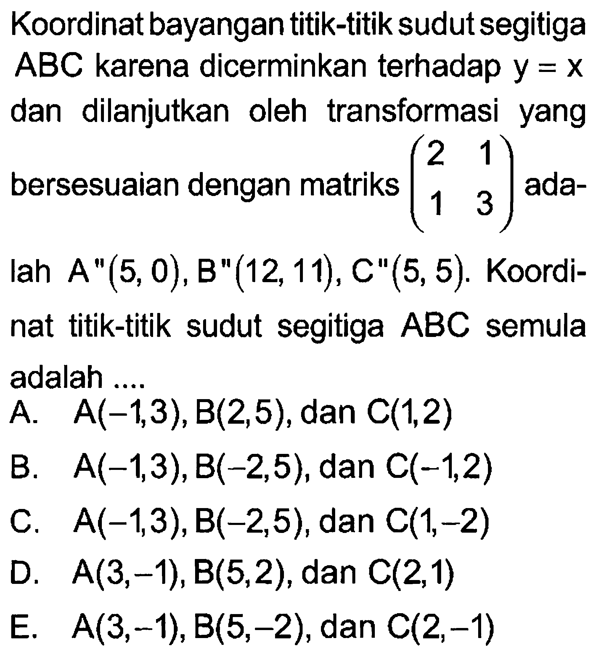 Koordinat bayangan titik-titik sudut segitiga ABC karena dicerminkan terhadap y=x dan dilanjutkan oleh transformasi yang bersesuaian dengan matriks (2 1 1 3) adalah A"(5,0), B"(12, 11), C"(5,5). Koordinat titik-titik sudut segitiga ABC semula adalah ...