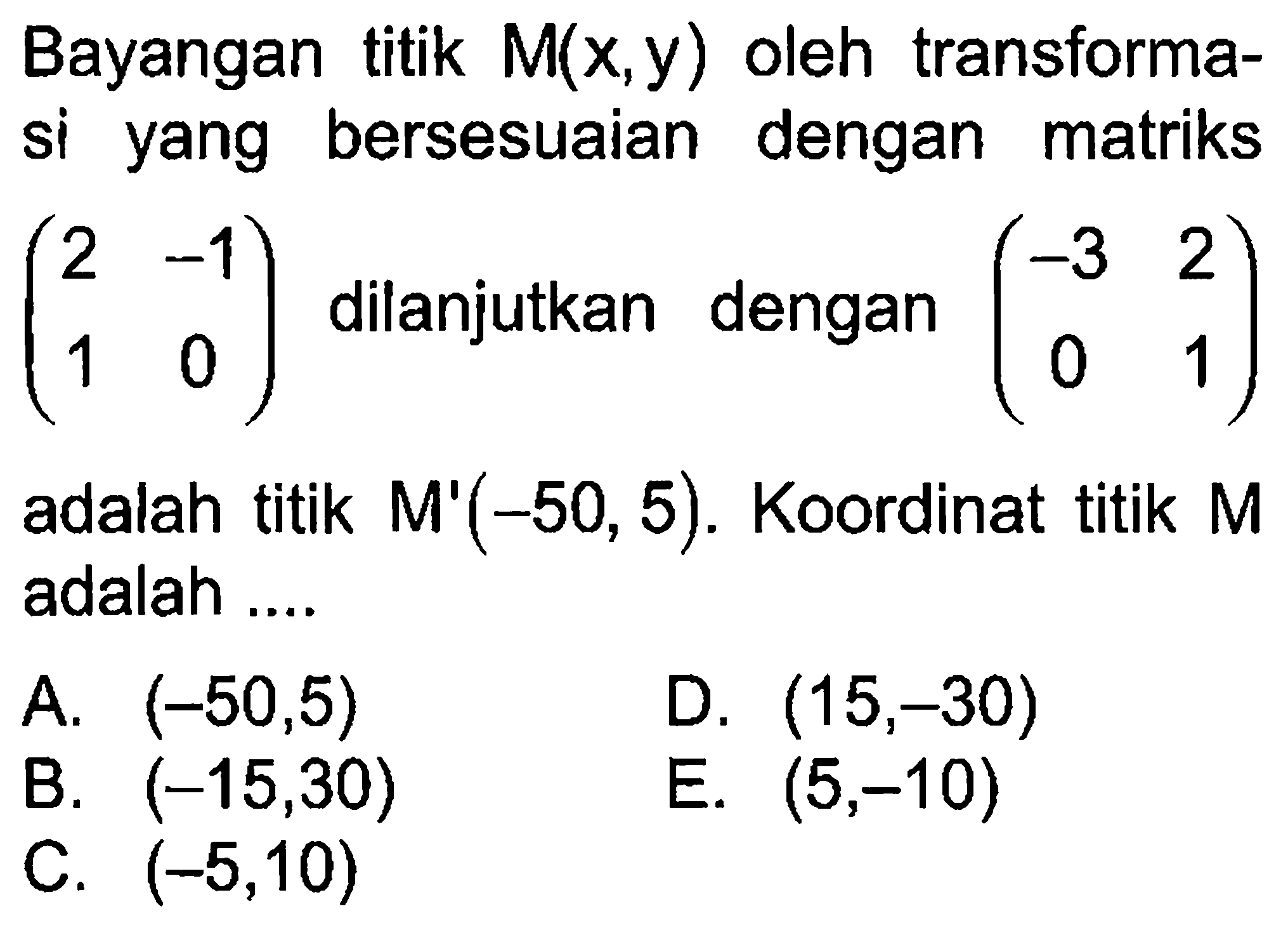 Bayangan titik M(x,y) oleh transformasi yang bersesuaian dengan matriks (2 -1 1 0) dilanjutkan dengan (-3 2 0 1) adalah titik M'(-50, 5). Koordinat titik M adalah ...