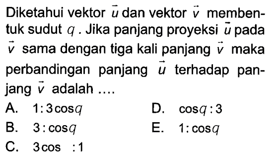 Diketahui vektor  u  dan vektor  v  membentuk sudut  q . Jika panjang proyeksi  u  pada  v  sama dengan tiga kali panjang  v  maka perbandingan panjang  u  terhadap panjang  v  adalah ....