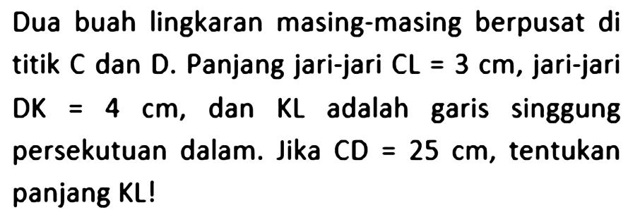 Dua buah lingkaran masing-masing berpusat dititik  C  dan  D . Panjang jari-jari  C L=3 cm , jari-jari D K=4 cm , dan  K L  adalah garis singgungpersekutuan dalam. Jika  C D=25 cm , tentukanpanjang  K L ! 