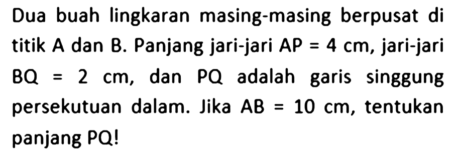 Dua buah lingkaran masing-masing berpusat di titik A dan B. Panjang jari-jari AP = 4 cm, jari-jari BQ = 2 cm, dan PQ adalah garis singgung persekutuan dalam. Jika AB = 10 cm, tentukan panjang PQ! 