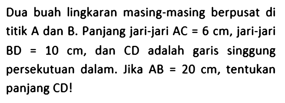 Dua buah lingkaran masing-masing berpusat di titik A dan B. Panjang jari-jari AC=6 cm, jari-jari BD=10 cm, dan CD adalah garis singgung persekutuan dalam. Jika AB=20 cm, tentukan panjang CD!