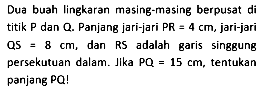 Dua buah lingkaran masing-masing berpusat di titik P dan Q. Panjang jari-jari PR=4 cm, jari-jari QS=8 cm, dan RS adalah garis singgung persekutuan dalam. Jika PQ=15 cm, tentukan panjang PQ!