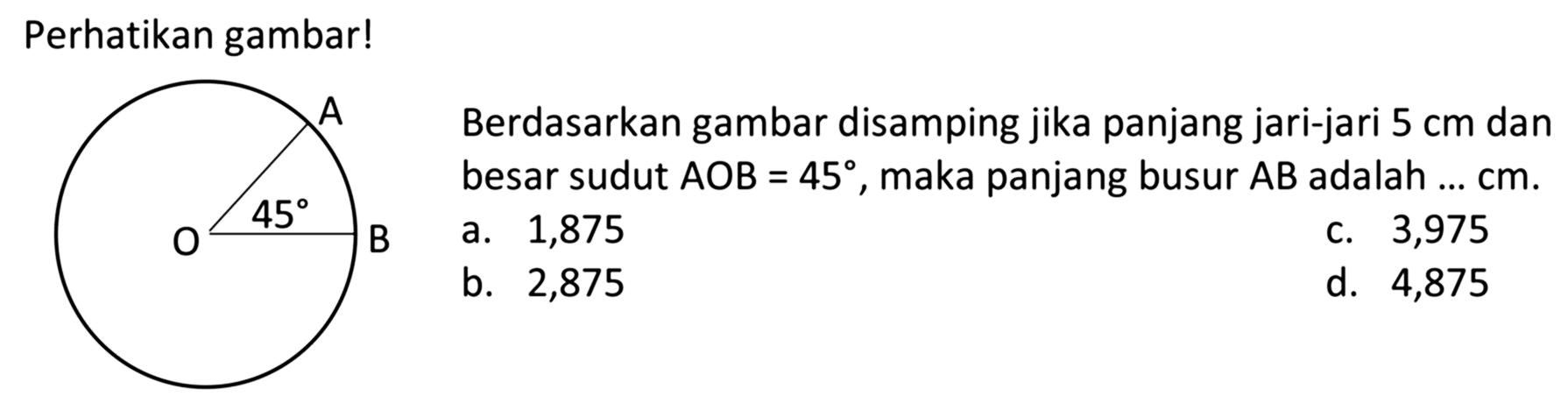 Perhatikan gambar! A O B 45
Berdasarkan gambar disamping jika panjang jari-jari  5 cm  dan besar sudut  AOB=45, maka panjang busur AB adalah ...  cm.
