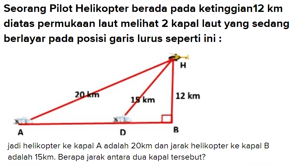 Seorang Pilot Helikopter berada pada ketinggian 12 km diatas permukaan laut melihat 2 kapal laut yang sedang berlayar pada posisi garis lurus seperti ini : 20 km 15 km 12 kmjadi helikopter ke kapal A adalah 20km dan jarak helikopter ke kapal B adalah 15 km. Berapa jarak antara dua kapal tersebut?