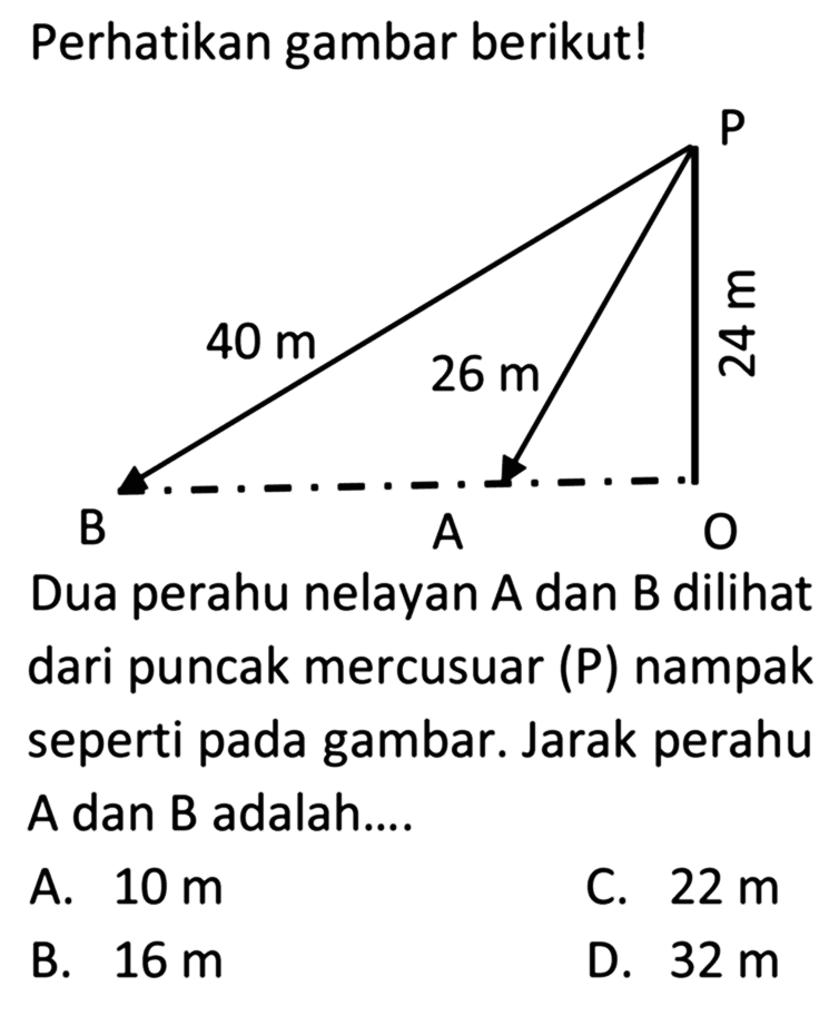 Perhatikan gambar berikut!Dua perahu nelayan  A  dan  B  dilihat dari puncak mercusuar (P) nampak seperti pada gambar. Jarak perahu A dan B adalah....A.  10 m C.  22 m B.  16 m D.  32 m 