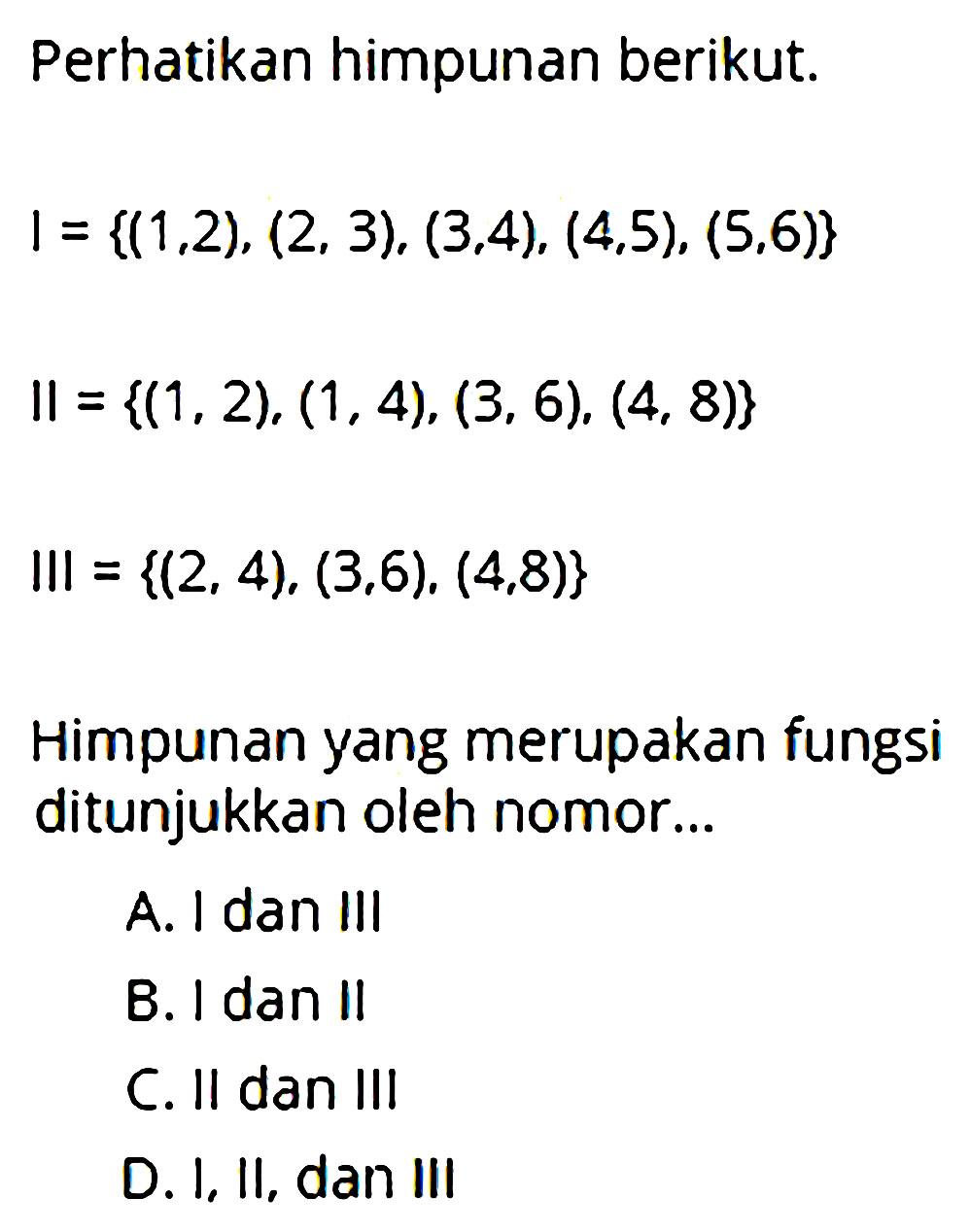 Perhatikan himpunan berikut: I = {1,2), (2, 3), (3,4), (4,5), (5,6)} Il = {(1,2), (1,4), (3,6), (4, 8)} Ill = {(2, 4), (3, 6), (4, 8)} Himpunan yang merupakan fungsi ditunjukkan oleh nomor ....