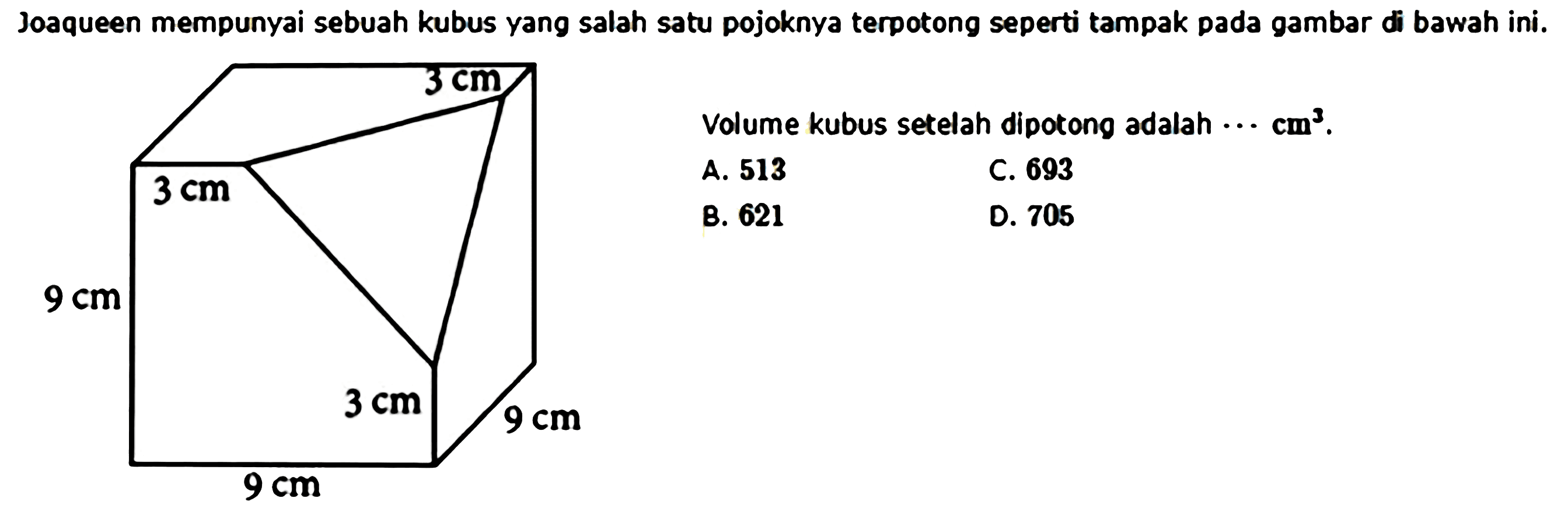 Joaqueen mempunyai sebuah kubus yang salah satu pojoknya terpotong seperti tampak pada gambar di bawah ini.3 cm 3 cm 9 cm 3 cm 9 cm 9 cm Volume kubus setelah dipotong adalah .... cm^3.