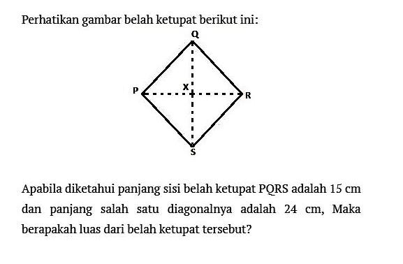 Perhatikan gambar belah ketupat berikut ini:Apabila diketahui panjang sisi belah ketupat PQRS adalah 15 cm dan panjang salah satu diagonalnya adalah 24 cm, Maka berapakah luas dari belah ketupat tersebut?