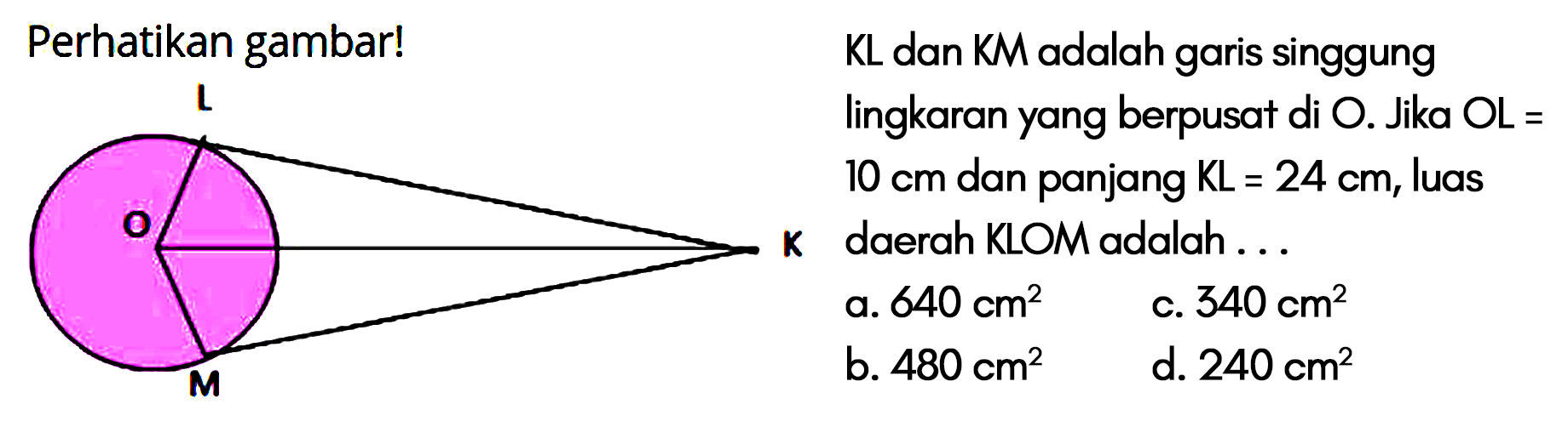 Perhatikan gambar! K L M O
KL dan KM adalah garis singgung lingkaran yang berpusat di O. Jika OL=10 cm dan panjang KL=24 cm, luas daerah KLOM adalah ... a. 640 cm^2 c. 340 cm^2 b. 480 cm^2 d. 240 cm^2