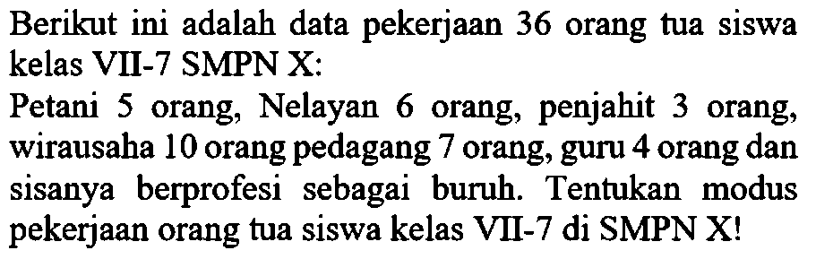 Berikut ini adalah data pekerjaan 36 orang tua siswa kelas VII-7 SMPN X: Petani 5 orang, Nelayan 6 orang, penjahit 3 orang, wirausaha 10 orang pedagang 7 orang, guru 4 orang dan sisanya berprofesi sebagai buruh. Tentukan modus pekerjaan orang tua siswa kelas VII-7 di SMPN X! 