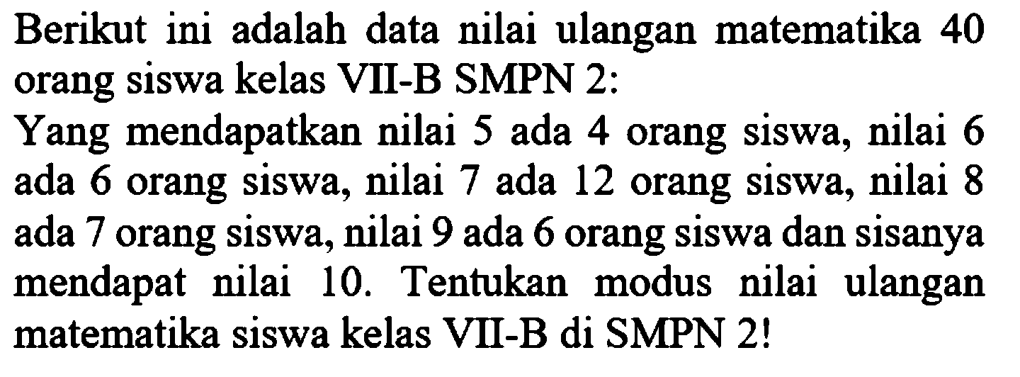 Berikut ini adalah data nilai ulangan matematika 40 orang siswa kelas VII-B SMPN 2:Yang mendapatkan nilai 5 ada 4 orang siswa, nilai 6 ada 6 orang siswa, nilai 7 ada 12 orang siswa, nilai 8 ada 7 orang siswa, nilai 9 ada 6 orang siswa dan sisanya mendapat nilai 10. Tentukan modus nilai ulangan matematika siswa kelas VII-B di SMPN 2!