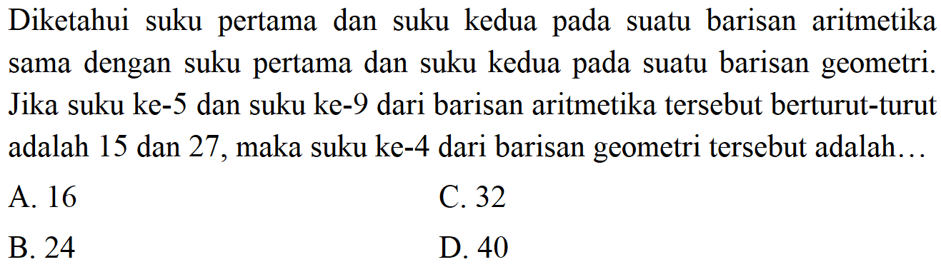 Diketahui suku pertama dan suku kedua pada suatu barisan aritmetika sama dengan suku pertama dan suku kedua pada suatu barisan geometri. Jika suku ke-5 dan suku ke-9 dari barisan aritmetika tersebut berturut-turut adalah 15 dan 27, maka suku ke-4 dari barisan geometri tersebut adalah .....