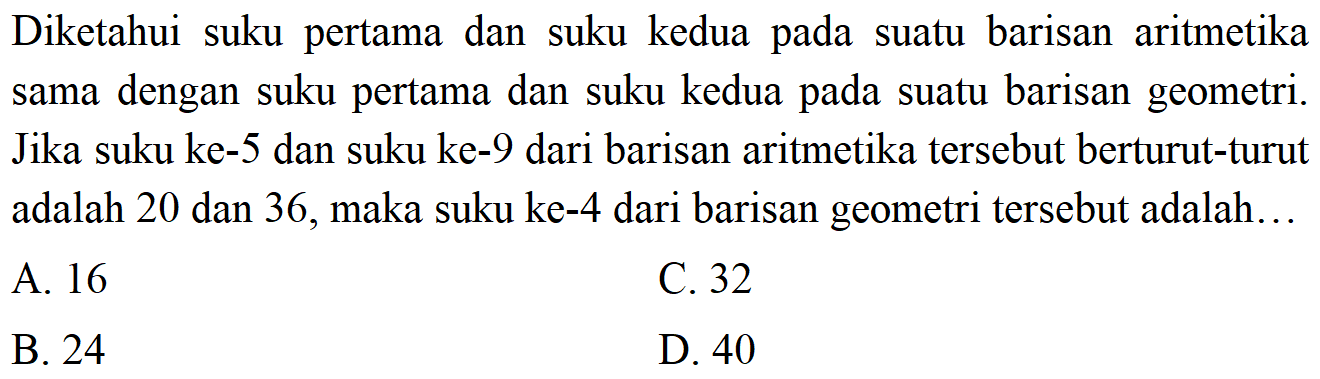 Diketahui suku pertama dan suku kedua pada suatu barisan aritmetika sama dengan suku pertama dan suku kedua pada suatu barisan geometri. Jika suku ke-5 dan suku ke-9 dari barisan aritmetika tersebut berturut-turut adalah 20 dan 36, maka suku ke-4 dari barisan geometri tersebut adalah. A. 16 C.32 B 24 D. 40