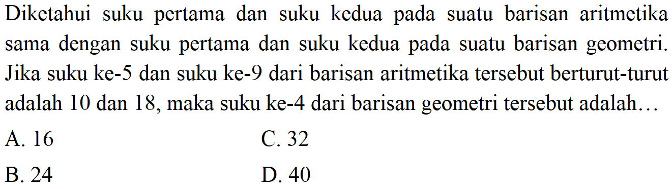 Diketahui suku pertama dan suku kedua pada suatu barisan aritmetika sama dengan suku pertama dan suku kedua pada suatu barisan geometri. Jika suku ke-5 dan suku ke-9 dari barisan aritmetika tersebut berturut-turut adalah 10 dan 18, maka suku ke-4 dari barisan geometri tersebut adalah...