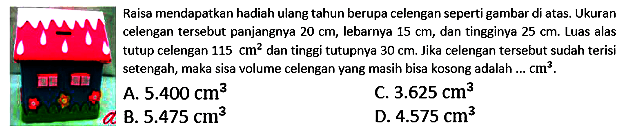 Raisa mendapatkan hadiah ulang tahun berupa celengan seperti gambar di atas. Ukuran celengan tersebut panjangnya 20 cm, lebarnya 15 cm, dan tingginya 25 cm. Luas alas tutup celengan 115 cm^2 dan tinggi tutupnya 30 cm. Jika celengan tersebut sudah terisi setengah, maka sisa volume celengan yang masih bisa kosong adalah  ... cm^3. 