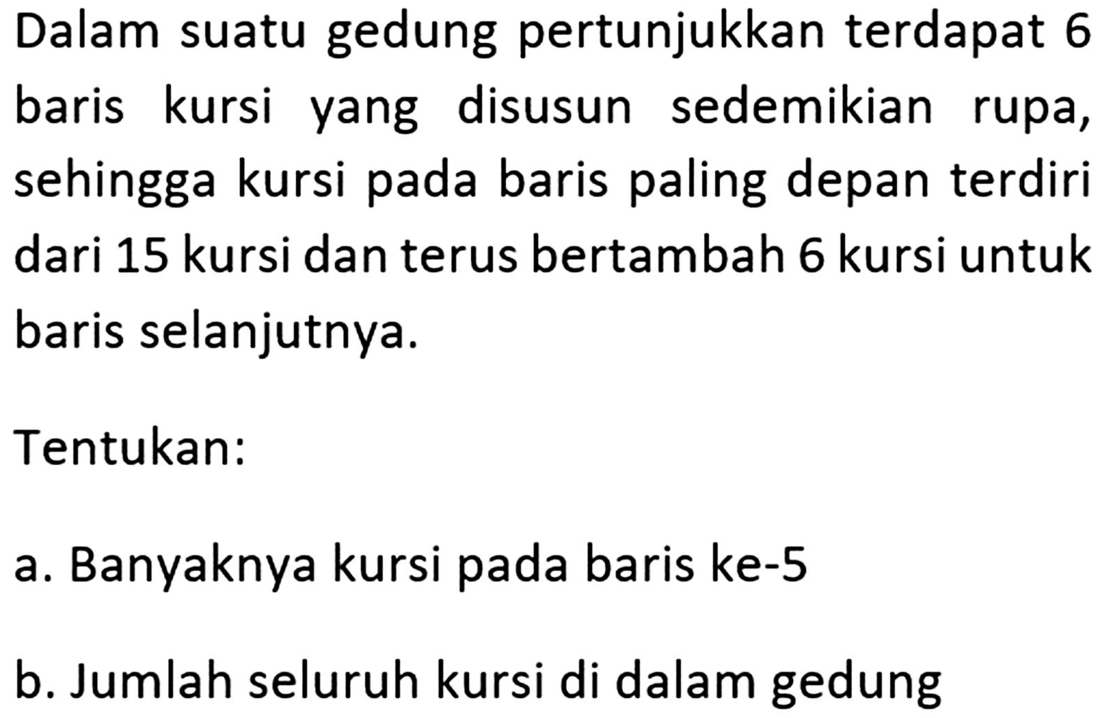 Dalam suatu gedung pertunjukkan terdapat 6 baris kursi disusun sedemikian yang rupa, sehingga kursi pada baris paling depan terdiri dari 15 kursi dan terus bertambah 6 kursi untuk baris selanjutnya. Tentukan: a. Banyaknya kursi pada baris ke-5 b. Jumlah seluruh kursi di dalam gedung