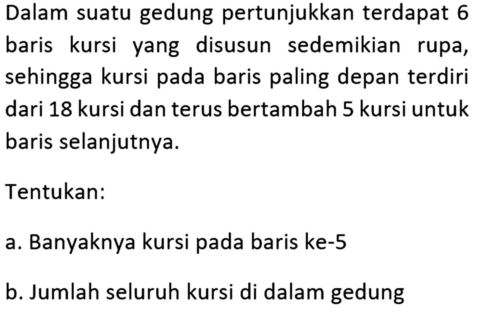 Dalam suatu gedung pertunjukkan terdapat 6 baris kursi disusun sedemikian yang rupa, sehingga kursi pada baris paling depan terdiri dari 18 kursi dan terus bertambah 5 kursi untuk baris selanjutnya. Tentukan: a. Banyaknya kursi pada baris ke-5 b. Jumlah seluruh kursi di dalam gedung