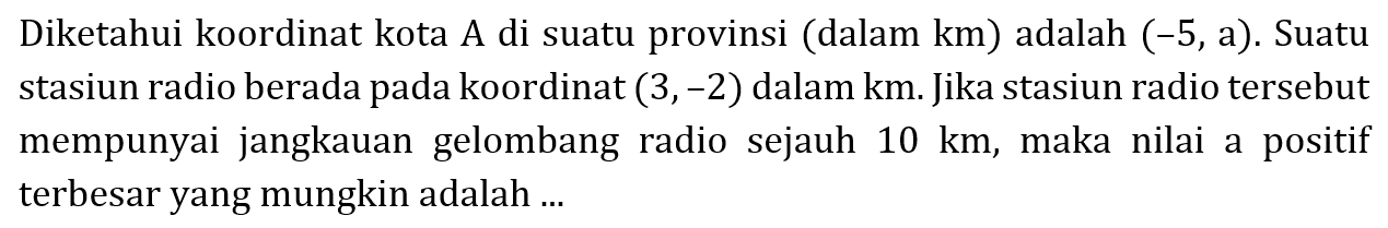 Diketahui koordinat kota A di suatu provinsi (dalam km) adalah (-5, a). Suatu stasiun radio berada pada koordinat (3, -2) dalam km. Jika stasiun radio tersebut mempunyai jangkauan gelombang radio sejauh 10 km, maka nilai a positif terbesar yang mungkin adalah ...