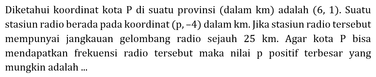 Diketahui koordinat kota P di suatu provinsi (dalam km) adalah (6,1). Suatu stasiun radio berada pada koordinat (p,-4) dalam km. Jika stasiun radio tersebut mempunyai jangkauan gelombang radio sejauh 25 km. Agar kota P bisa mendapatkan frekuensi radio tersebut maka nilai p positif terbesar yang mungkin adalah ....