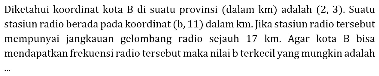 Diketahui koordinat kota B di suatu provinsi (dalam km) adalah (2, 3). Suatu stasiun radio berada pada koordinat (b, 11) dalam km. Jika stasiun radio tersebut mempunyai jangkauan gelombang radio sejauh 17 km. Agar kota B bisa mendapatkan frekuensi radio tersebut maka nilai b terkecil yang mungkin adalah ...