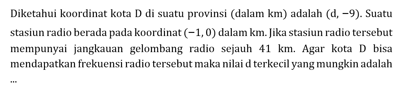 Diketahui koordinat kota D di suatu provinsi (dalam km) adalah (d,-9). Suatu stasiun radio berada pada koordinat (-1,0) dalam km. Jika stasiun radio tersebut mempunyai jangkauan gelombang radio sejauh 41 km. Agar kota D bisa mendapatkan frekuensi radio tersebut maka nilai d terkecil yang mungkin adalah ...