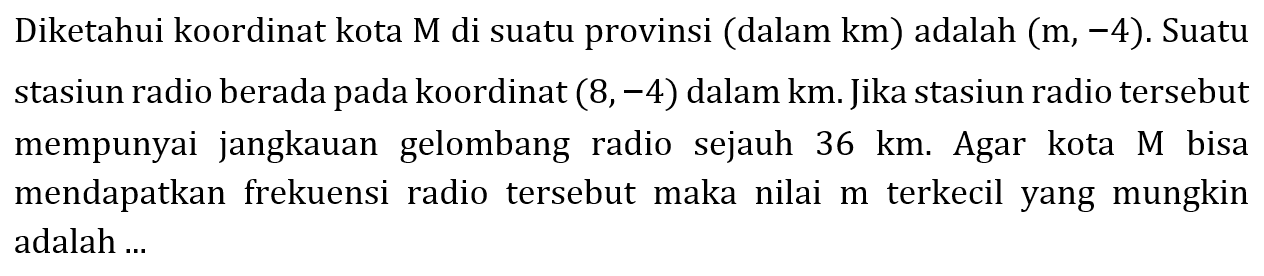 Diketahui koordinat kota M di suatu provinsi (dalam km) adalah (m, -4). Suatu stasiun radio berada pada koordinat (8, -4) dalam km. Jika stasiun radio tersebut mempunyai jangkauan gelombang radio sejauh 36 km. Agar kota M bisa mendapatkan frekuensi radio tersebut maka nilai m terkecil yang mungkin adalah ...