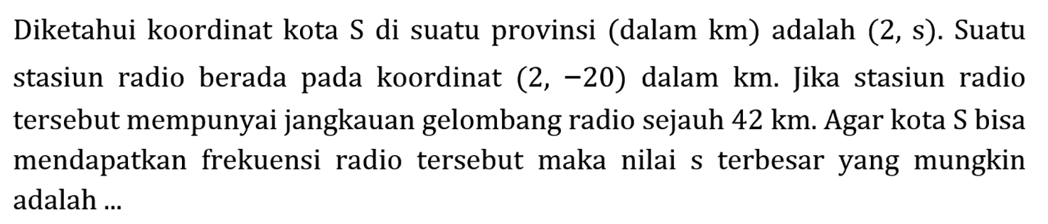 Diketahui koordinat kota S di suatu provinsi (dalam km) adalah (2, s). Suatu stasiun radio berada pada koordinat (2,-20) dalam km. Jika stasiun radio tersebut mempunyai jangkauan gelombang radio sejauh 42 km. Agar kota S bisa mendapatkan frekuensi radio tersebut maka nilai s terbesar yang mungkin adalah ...