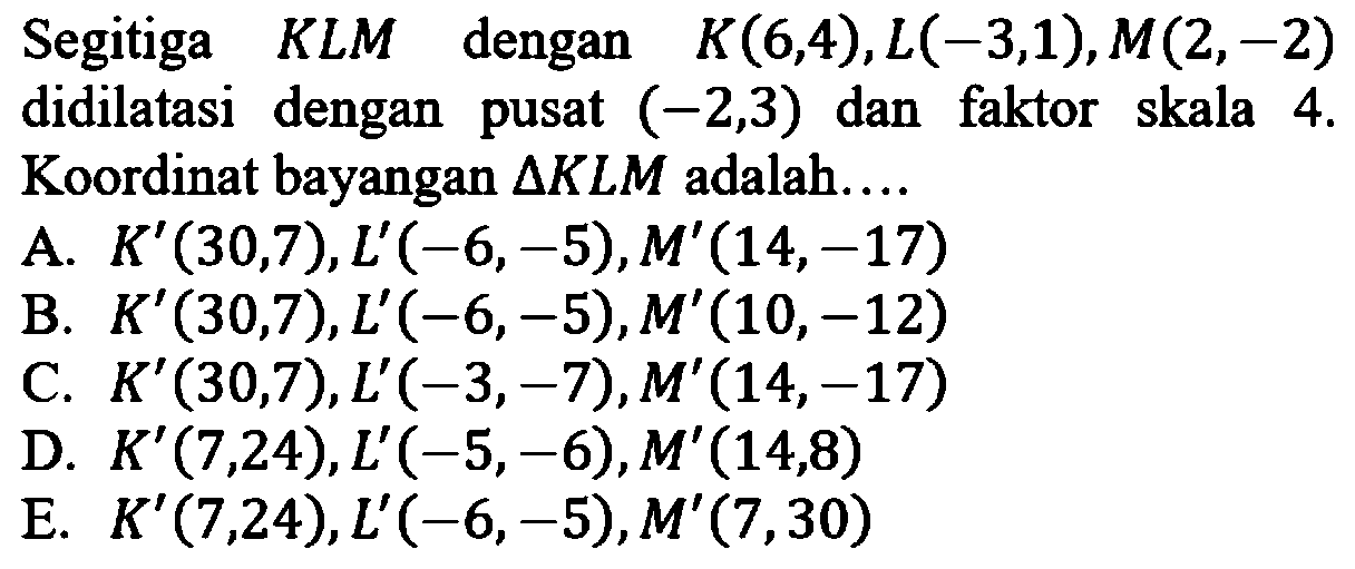 Segitiga  K L M  dengan  K(6,4), L(-3,1), M(2,-2)  didilatasi dengan pusat  (-2,3)  dan faktor skala  4 .  Koordinat bayangan  segitiga KLM  adalah....