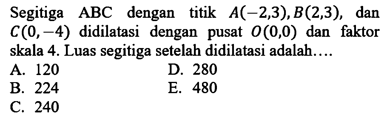 Segitiga  ABC  dengan titik  A(-2,3), B(2,3), dan  C(0,-4)  didilatasi dengan pusat  O(0,0)  dan faktor skala 4. Luas segitiga setelah didilatasi adalah....