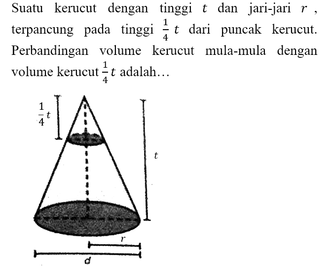 Suatu kerucut dengan tinggi t dan jari-jari r, terpancung pada tinggi 1/4 t dari puncak kerucut. Perbandingan volume kerucut mula-mula dengan volume kerucut 1/4 t adalah... 1/4 t t r d