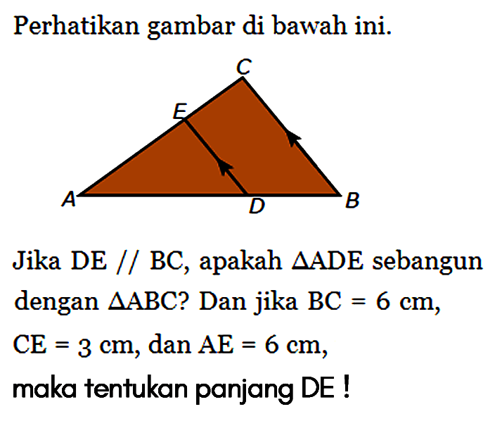 Perhatikan gambar di bawah ini. C E A D B Jika DE // BC, apakah segitiga ADE sebangun dengan segitiga ABC ? Dan jika BC=6 cm, CE=3 cm, dan AE=6 cm, maka tentukan panjang DE! 