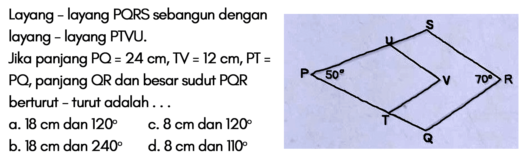 Layang - layang PORS sebangun dengan layang - layang PTVU. Jika panjang PQ=24 cm, TV=12 cm, PT=PO, panjang OR dan besar sudut POR berturut - turut adalah... P U S 50 V 70 R T Q 